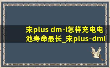 宋plus dm-i怎样充电电池寿命最长_宋plus-dmi怎么充电最好